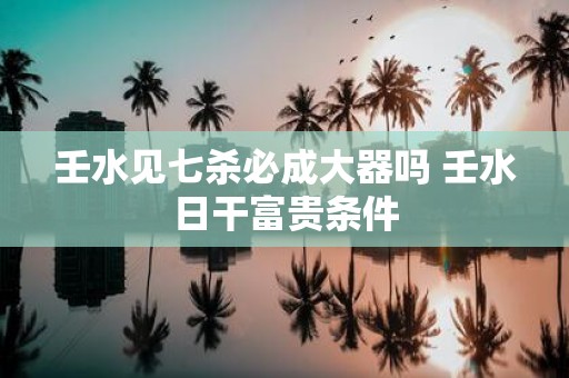 壬水见七杀必成大器吗 壬水日干富贵条件