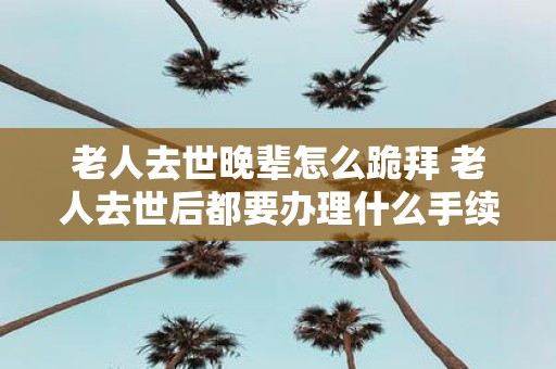 老人去世晚辈怎么跪拜 老人去世后都要办理什么手续