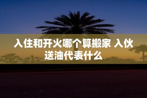 入住和开火哪个算搬家 入伙送油代表什么
