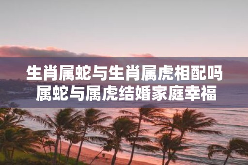 生肖属蛇与生肖属虎相配吗 属蛇与属虎结婚家庭幸福吗