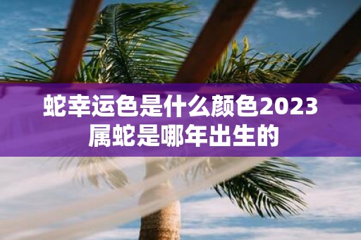 蛇幸运色是什么颜色2025 属蛇是哪年出生的