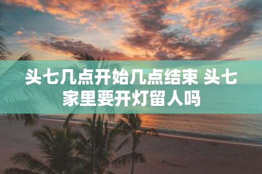 头七几点开始几点结束 头七家里要开灯留人吗