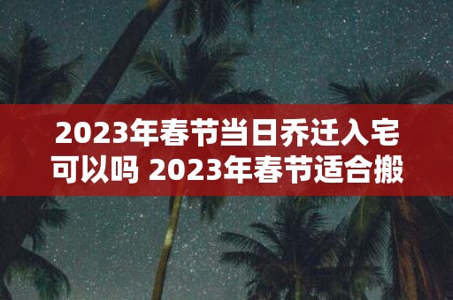 2025年春节当日乔迁入宅可以吗 2025年春节适合搬家的日子