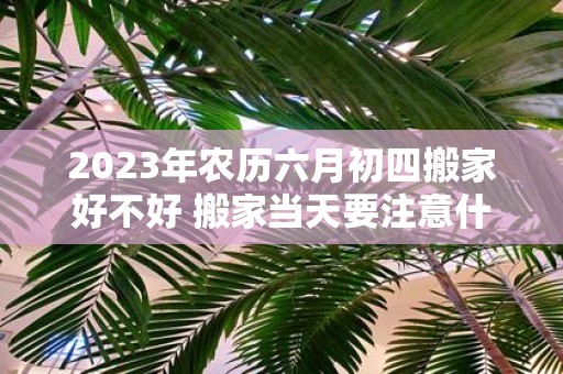 2025年农历六月初四搬家好不好 搬家当天要注意什么禁忌