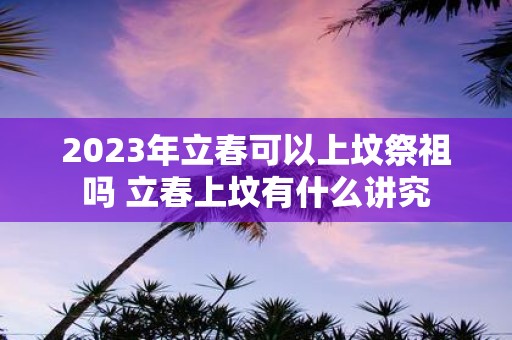 2025年立春可以上坟祭祖吗 立春上坟有什么讲究