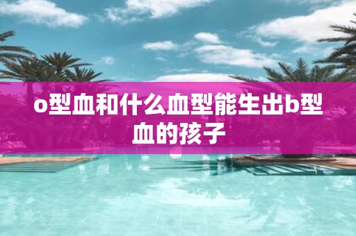 o型血和什么血型能生出b型血的孩子