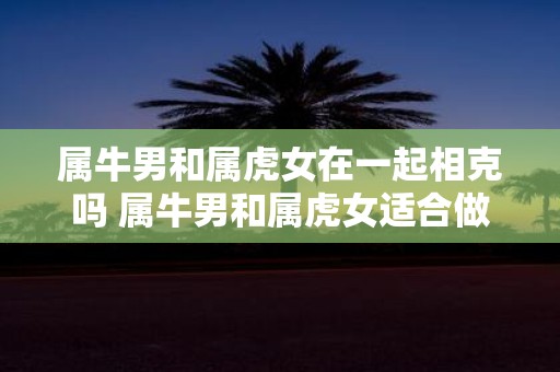 属牛男和属虎女在一起相克吗 属牛男和属虎女适合做夫妻吗