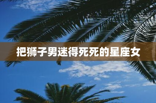 把狮子男迷得死死的星座女