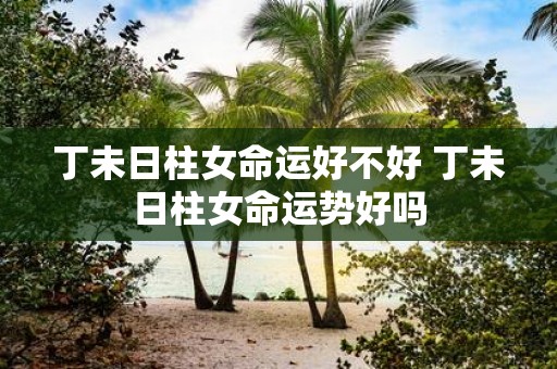 丁未日柱女命运好不好 丁未日柱女命运势好吗