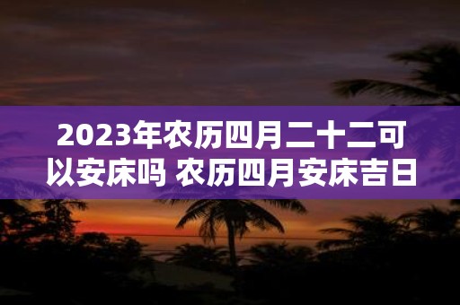 2025年农历四月二十二可以安床吗 农历四月安床吉日一览