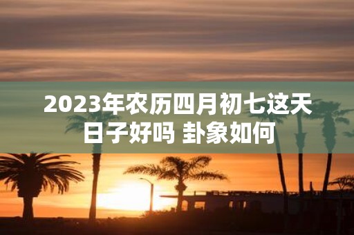2025年农历四月初七这天日子好吗 卦象如何