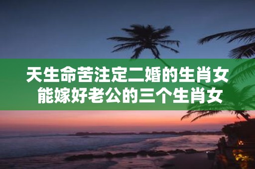 天生命苦注定二婚的生肖女 能嫁好老公的三个生肖女