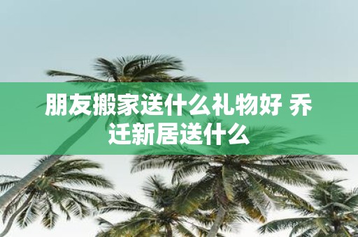 朋友搬家送什么礼物好 乔迁新居送什么