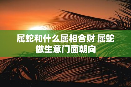 属蛇和什么属相合财 属蛇做生意门面朝向