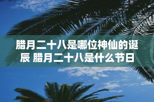 腊月二十八是哪位神仙的诞辰 腊月二十八是什么节日