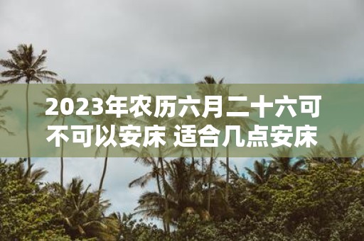 2025年农历六月二十六可不可以安床 适合几点安床