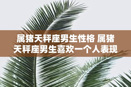属猪天秤座男生性格 属猪天秤座男生喜欢一个人表现