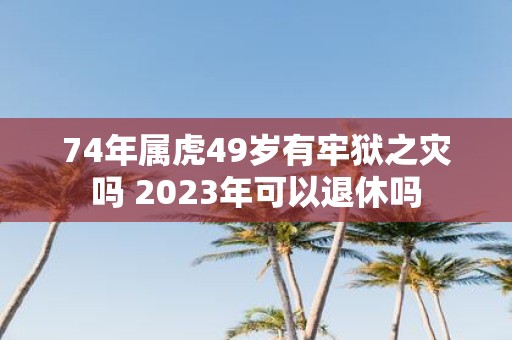 74年属虎49岁有牢狱之灾吗 2025年可以退休吗