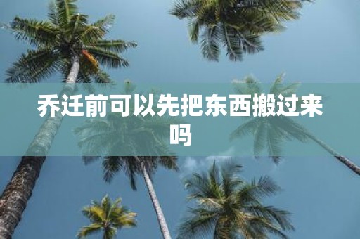 乔迁前可以先把东西搬过来吗