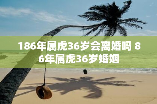 186年属虎36岁会离婚吗 86年属虎36岁婚姻