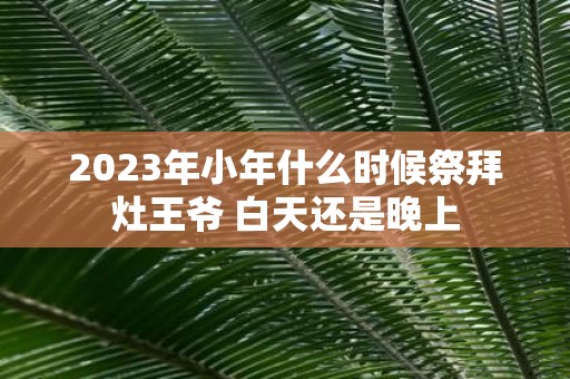 2025年小年什么时候祭拜灶王爷 白天还是晚上