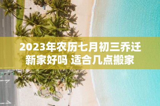 2025年农历七月初三乔迁新家好吗 适合几点搬家