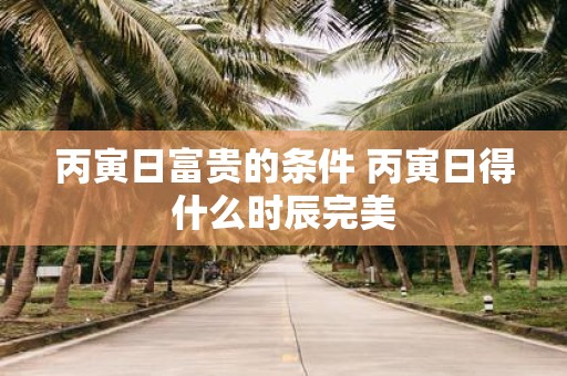丙寅日富贵的条件 丙寅日得什么时辰完美