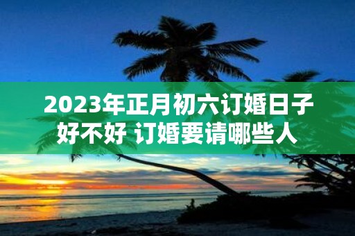 2025年正月初六订婚日子好不好 订婚要请哪些人