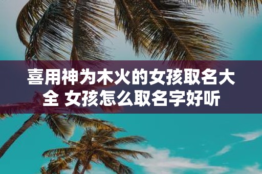喜用神为木火的女孩取名大全 女孩怎么取名字好听