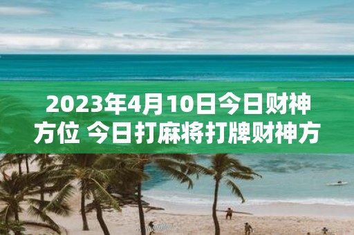 2025年4月10日今日财神方位 今日打麻将打牌财神方位