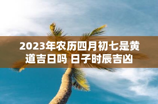 2025年农历四月初七是黄道吉日吗 日子时辰吉凶
