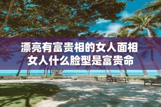 漂亮有富贵相的女人面相 女人什么脸型是富贵命
