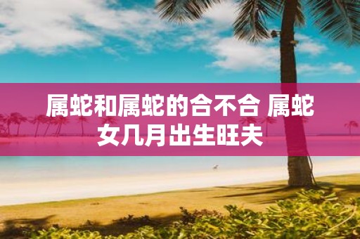属蛇和属蛇的合不合 属蛇女几月出生旺夫
