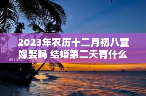 2025年农历十二月初八宜嫁娶吗 结婚第二天有什么注意事项
