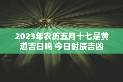 2025年农历五月十七是黄道吉日吗 今日时辰吉凶