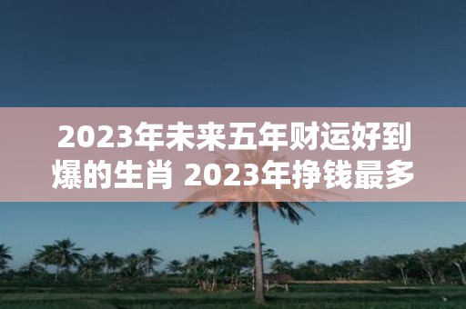 2025年未来五年财运好到爆的生肖 2025年挣钱最多的生肖