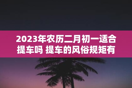 2025年农历二月初一适合提车吗 提车的风俗规矩有哪些