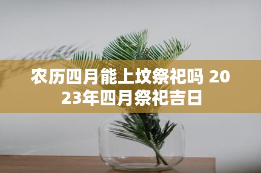 农历四月能上坟祭祀吗 2025年四月祭祀吉日