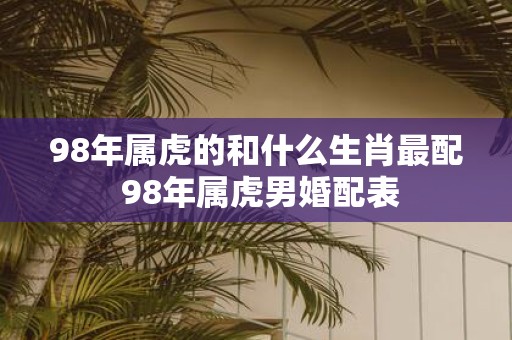 98年属虎的和什么生肖最配 98年属虎男婚配表