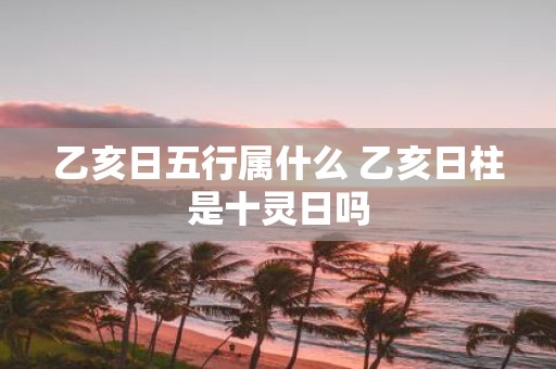 乙亥日五行属什么 乙亥日柱是十灵日吗