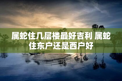 属蛇住几层楼最好吉利 属蛇住东户还是西户好
