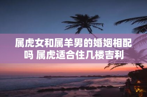 属虎女和属羊男的婚姻相配吗 属虎适合住几楼吉利
