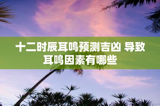 十二时辰耳鸣预测吉凶 导致耳鸣因素有哪些 十二时辰耳鸣预测吉凶 导致耳鸣因素有哪些