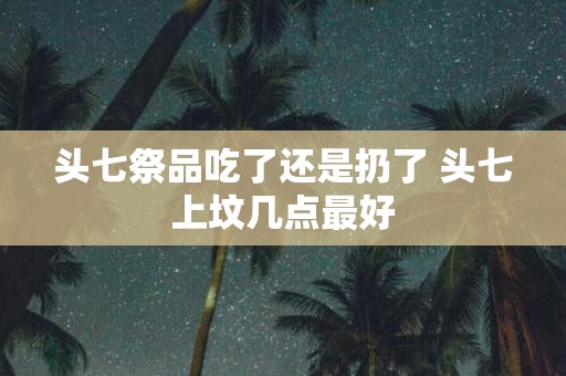 头七祭品吃了还是扔了 头七上坟几点最好
