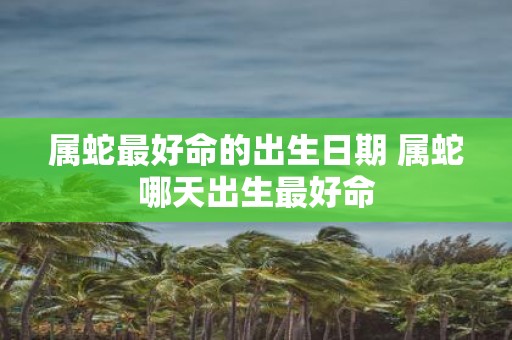 属蛇最好命的出生日期 属蛇哪天出生最好命