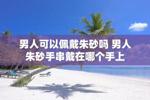 男人可以佩戴朱砂吗 男人朱砂手串戴在哪个手上