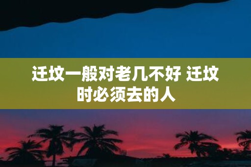 迁坟一般对老几不好 迁坟时必须去的人