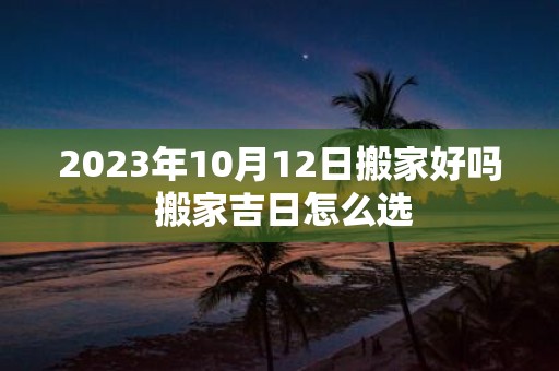 2025年10月12日搬家好吗 搬家吉日怎么选