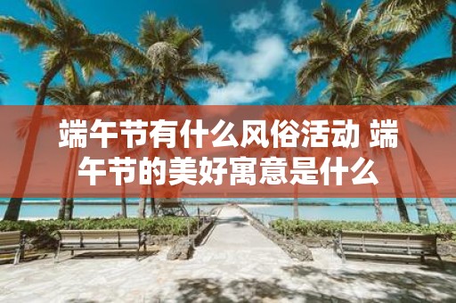 端午节有什么风俗活动 端午节的美好寓意是什么