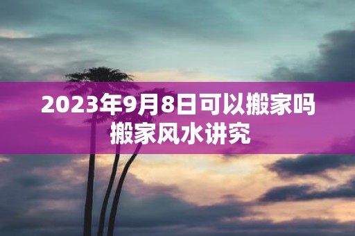 2025年9月8日可以搬家吗 搬家风水讲究